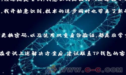 关于您提到的“tp钱包打不开网页”的问题，以下是一些可能的解决方案和思路，希望能帮助您顺利使用钱包。

### 常见原因及解决方案

1. 网络连接问题
首先，检查您设备的网络连接是否正常。确认您使用的是稳定的互联网连接。可以尝试重新连接Wi-Fi，或者切换到移动数据。网络不稳定是导致网页打不开的常见原因之一。

2. 更新应用
确保您的TP钱包应用程序已更新至最新版本。旧版应用可能存在兼容性或安全性问题，导致无法访问网络。访问应用商店检查是否有可用的更新，并及时下载。

3. 清除缓存和数据
清除应用的缓存和数据有时能够解决打不开网页的问题。您可以在设备的设置中找到TP钱包应用，点击“存储”，然后选择“清除缓存”与“清除数据”。注意，这可能会导致您需要重新登录您的账户。

4. 检查防火墙和安全软件
有些情况下，您的防火墙或者安全软件可能会阻止TP钱包正常访问网络。请检查这些设置，并确保TP钱包被允许访问网络。

5. 服务器问题
有时候，TP钱包自身的服务器可能存在问题。这种情况下，您可以查看TP钱包的官方网站或社交媒体平台，了解是否有发布相关的维护通知或故障报告。

6. 重新安装应用
如果以上方法均未能解决问题，您可以尝试卸载并重新安装TP钱包应用。首先备份好您的钱包信息（例如助记词或私钥），然后进行卸载再下载，并按照说明重新设置应用。

### 个人体验分享

在我使用TP钱包的过程中，也曾遇到过类似的问题。有一次，我正准备执行一笔交易，却发现网页一直无法打开。经过反复尝试，我意识到是因为网络连接不稳定所致。在切换到另一网络后，问题迎刃而解。这让我明白了，稳定的网络连接在使用数字钱包时是多么重要。

此外，我记得小时候总是幻想科技到底有多神奇。如今，随着区块链技术的普及，数字资产的管理变得如此便捷。我开始意识到，技术的进步同时也带来了新的挑战，比如如何应对技术不稳定带来的困扰。

### 拓展知识

在使用TP钱包的过程中，还有一些基本的安全知识需要了解，以保护您的数字资产。保持应用的安全更新、定期更换密码、以及使用双重身份验证，都是非常重要的措施。

总结
选择一个可靠的钱包和保持良好的使用习惯，将有助于提升你的使用体验。如果您的TP钱包仍然打不开网页，在尝试上述解决方案后，建议联系TP钱包的客服获取专门的支持。在数字资产管理中，安全永远是第一位的。

希望以上信息能为您提供一定的帮助，祝您顺利解决问题，安全使用TP钱包!